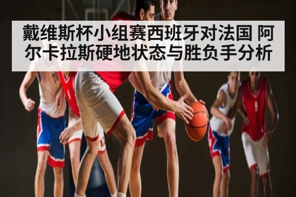 戴维斯杯小组赛西班牙对法国 阿尔卡拉斯硬地状态与胜负手分析（kaiyun.com）